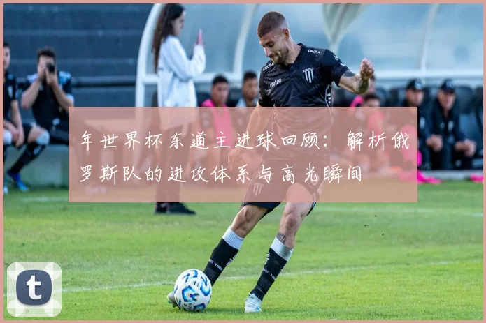 年世界杯东道主进球回顾:解析俄罗斯队的进攻体系与高光瞬间