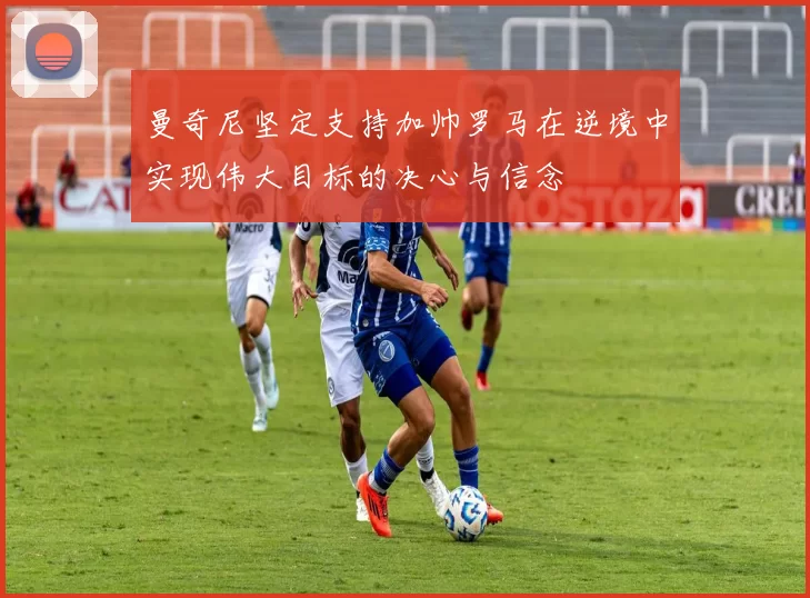 曼奇尼坚定支持加帅罗马在逆境中实现伟大目标的决心与信念