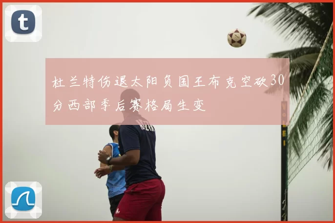 杜兰特伤退太阳负国王布克空砍30分西部季后赛格局生变