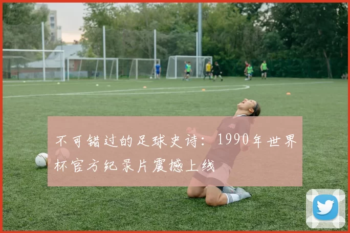 不可错过的足球史诗:1990年世界杯官方纪录片震撼上线