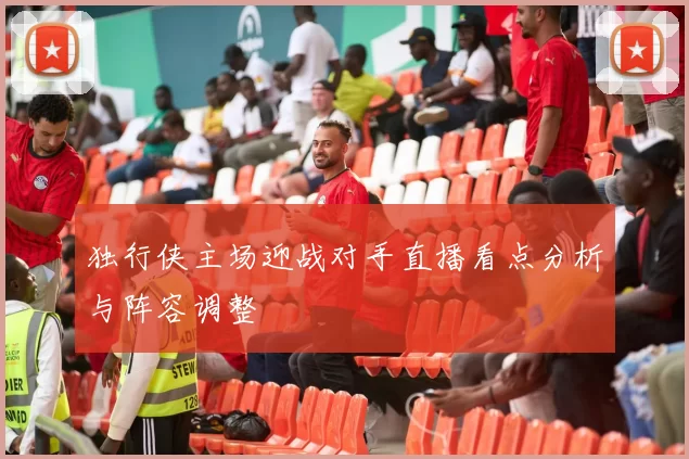 独行侠主场迎战对手直播看点分析与阵容调整
