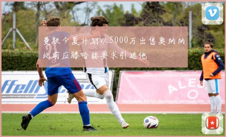 曼联今夏计划以5000万出售奥纳纳此前应滕哈赫要求引进他