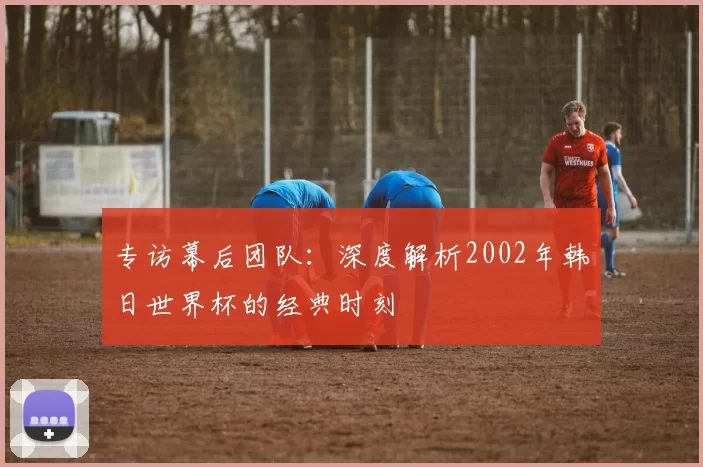 专访幕后团队:深度解析2002年韩日世界杯的经典时刻