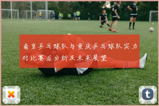 南京乒乓球队与重庆乒乓球队实力对比赛后分析及未来展望
