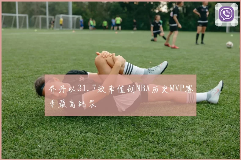 乔丹以31.7效率值创NBA历史MVP赛季最高纪录