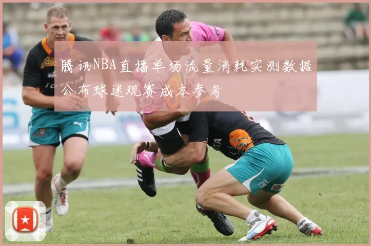 腾讯NBA直播单场流量消耗实测数据公布球迷观赛成本参考