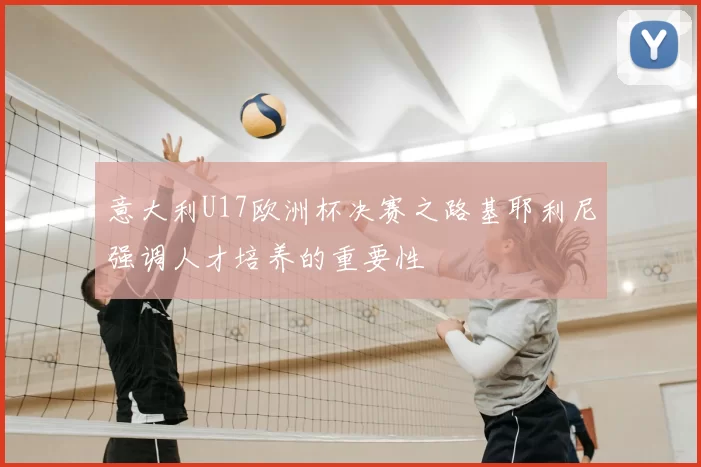 意大利U17欧洲杯决赛之路基耶利尼强调人才培养的重要性