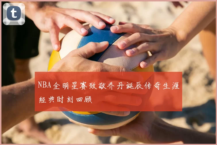 NBA全明星赛致敬乔丹诞辰传奇生涯经典时刻回顾