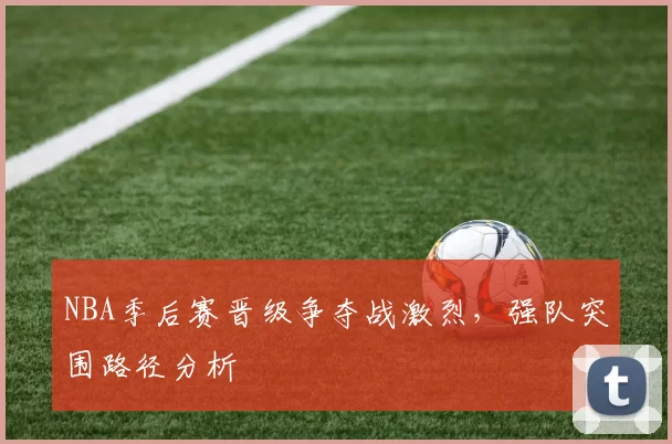 NBA季后赛晋级争夺战激烈，强队突围路径分析