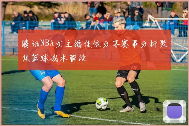腾讯NBA女主播佳依分享赛事分析聚焦篮球战术解读