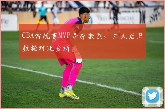 CBA常规赛MVP争夺激烈，三大后卫数据对比分析