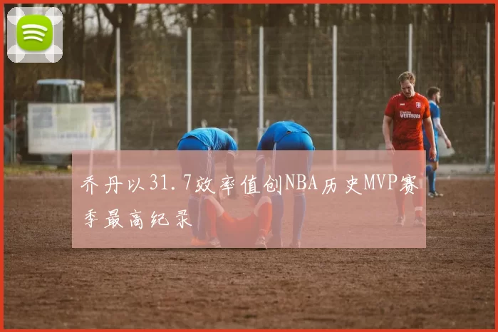 乔丹以31.7效率值创NBA历史MVP赛季最高纪录