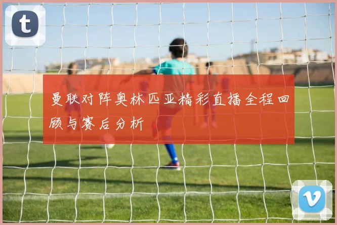 曼联对阵奥林匹亚精彩直播全程回顾与赛后分析