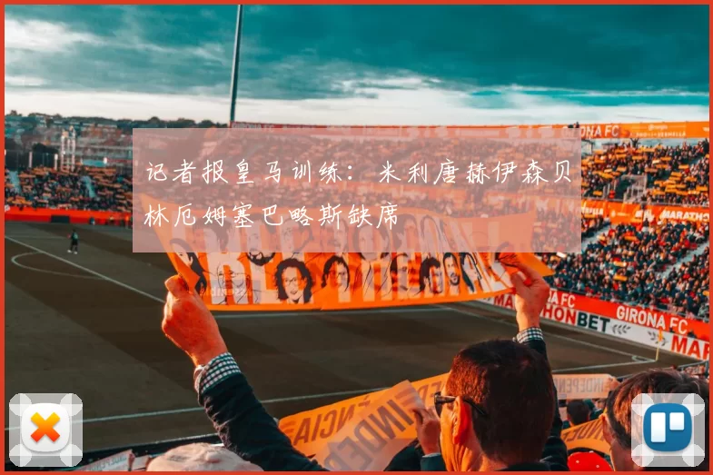 记者报皇马训练:米利唐赫伊森贝林厄姆塞巴略斯缺席