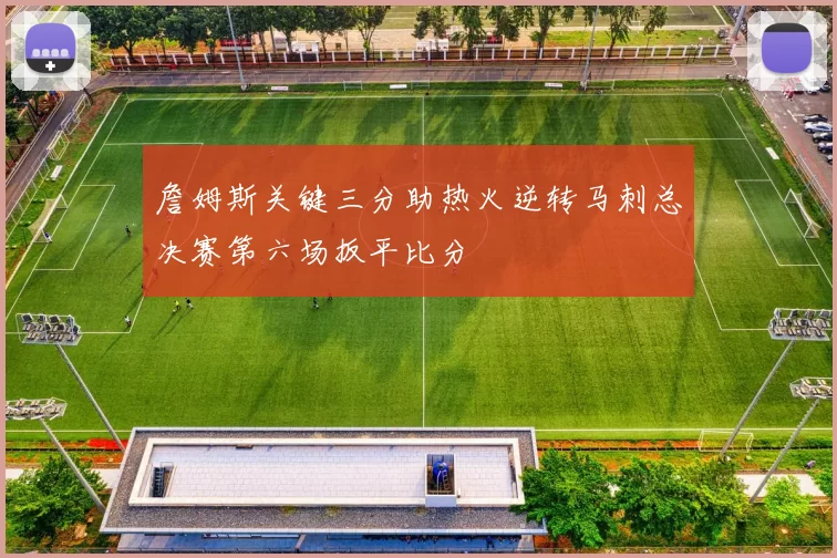詹姆斯关键三分助热火逆转马刺总决赛第六场扳平比分