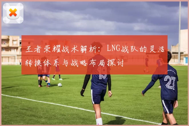 王者荣耀战术解析：LNG战队的灵活转换体系与战略布局探讨