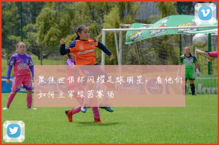 聚焦世俱杯闪耀足球明星，看他们如何主宰绿茵赛场