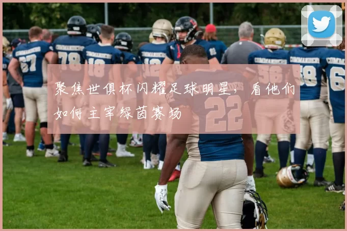 聚焦世俱杯闪耀足球明星，看他们如何主宰绿茵赛场