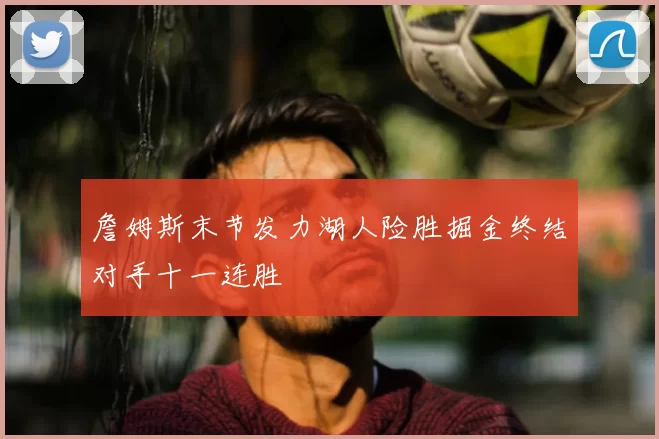 詹姆斯末节发力湖人险胜掘金终结对手十一连胜