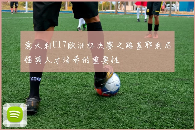 意大利U17欧洲杯决赛之路基耶利尼强调人才培养的重要性