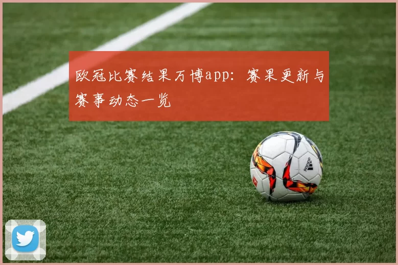 欧冠比赛结果万博app:赛果更新与赛事动态一览