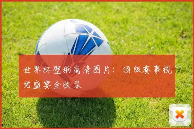 世界杯壁纸高清图片:顶级赛事视觉盛宴全收录