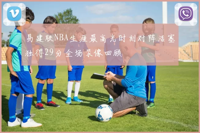 易建联NBA生涯最高光时刻对阵活塞独得29分全场录像回顾