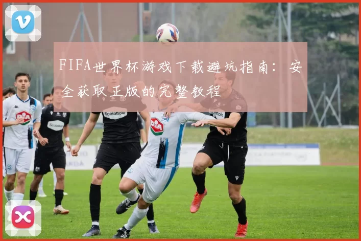 FIFA世界杯游戏下载避坑指南：安全获取正版的完整教程
