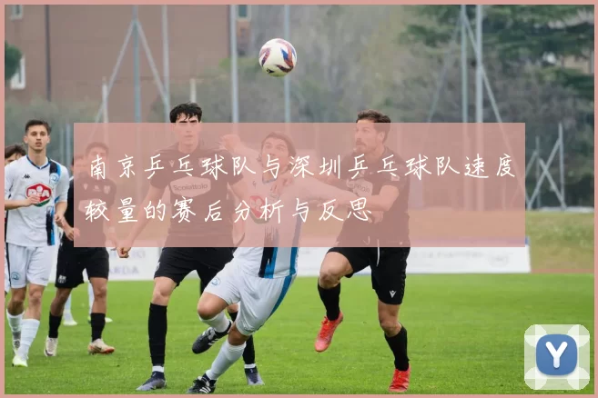 南京乒乓球队与深圳乒乓球队速度较量的赛后分析与反思