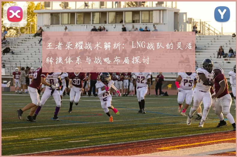 王者荣耀战术解析：LNG战队的灵活转换体系与战略布局探讨