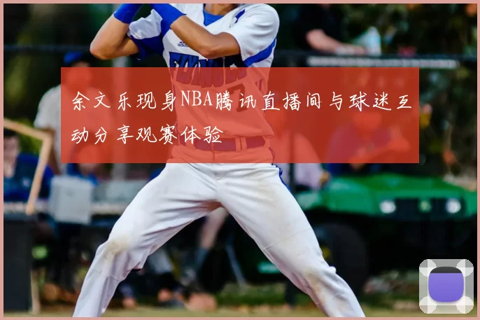 余文乐现身NBA腾讯直播间与球迷互动分享观赛体验