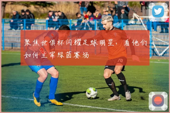 聚焦世俱杯闪耀足球明星，看他们如何主宰绿茵赛场