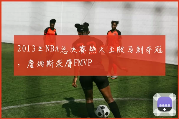 2013年NBA总决赛热火击败马刺夺冠，詹姆斯荣膺FMVP
