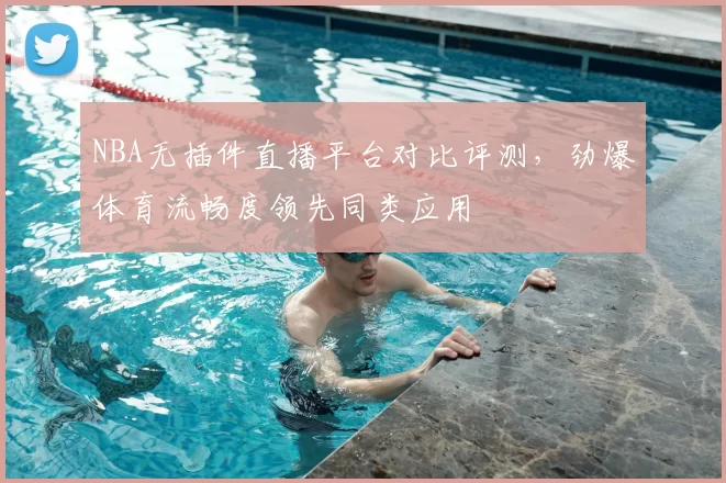NBA无插件直播平台对比评测,劲爆体育流畅度领先同类应用