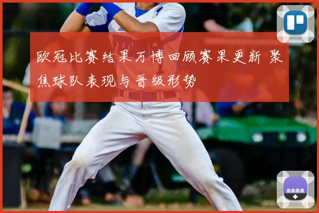 欧冠比赛结果万博回顾赛果更新 聚焦球队表现与晋级形势