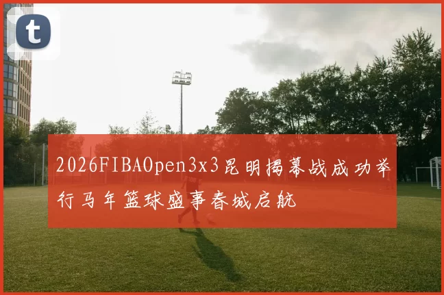 2026FIBAOpen3x3昆明揭幕战成功举行马年篮球盛事春城启航